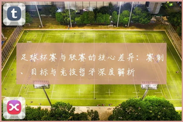足球杯赛与联赛的核心差异:赛制、目标与竞技哲学深度解析