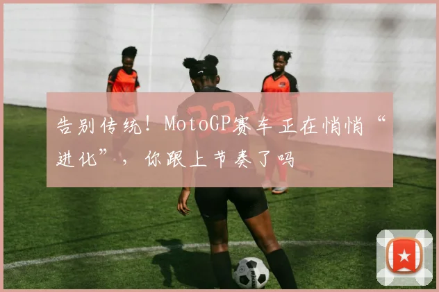 告别传统！MotoGP赛车正在悄悄“进化”，你跟上节奏了吗
