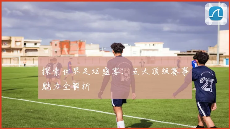 探索世界足坛盛宴:五大顶级赛事魅力全解析