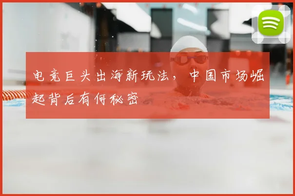 电竞巨头出海新玩法,中国市场崛起背后有何秘密