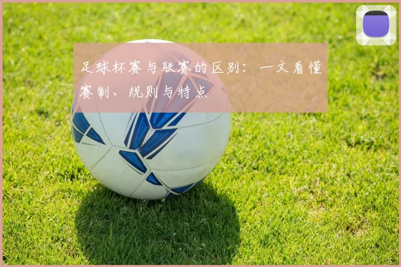 足球杯赛与联赛的区别:一文看懂赛制、规则与特点